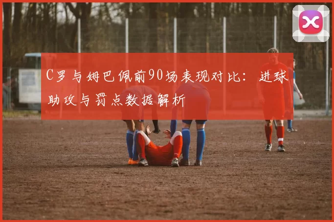 C罗与姆巴佩前90场表现对比：进球助攻与罚点数据解析