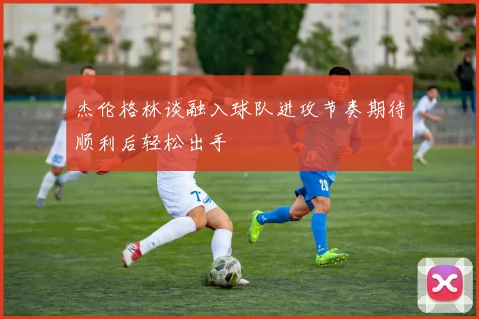 杰伦格林谈融入球队进攻节奏期待顺利后轻松出手