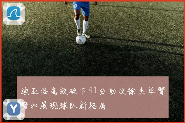 迪亚洛高效砍下41分助攻徐杰单臂劈扣展现球队新格局