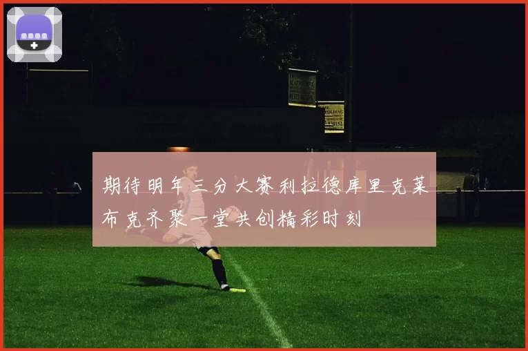 期待明年三分大赛利拉德库里克莱布克齐聚一堂共创精彩时刻