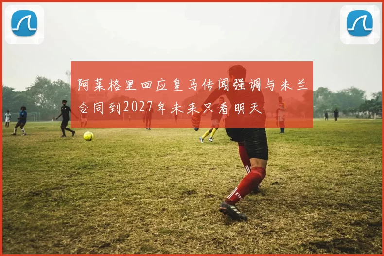 阿莱格里回应皇马传闻强调与米兰合同到2027年未来只看明天