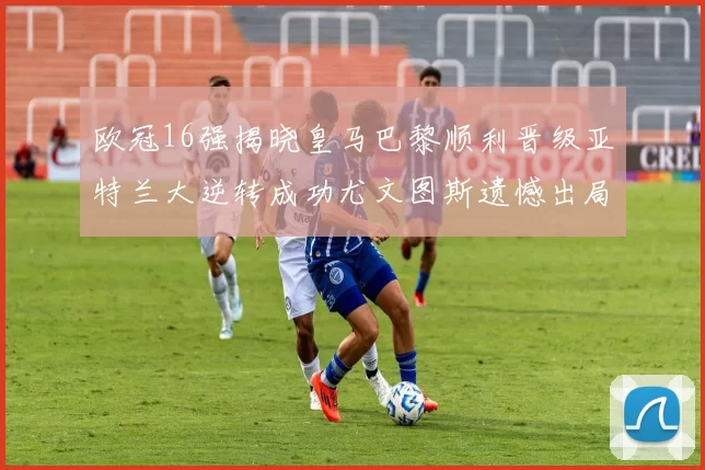 欧冠16强揭晓皇马巴黎顺利晋级亚特兰大逆转成功尤文图斯遗憾出局