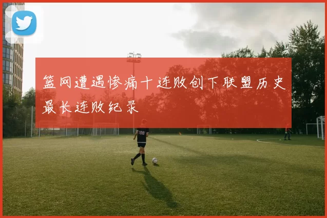 篮网遭遇惨痛十连败创下联盟历史最长连败纪录