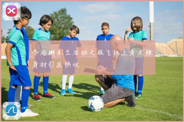 乔治娜米兰活动之旅飞机上秀火辣身材引发热议