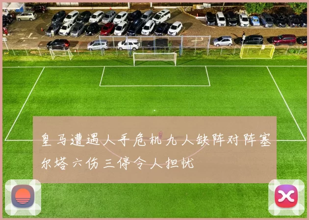 皇马遭遇人手危机九人缺阵对阵塞尔塔六伤三停令人担忧