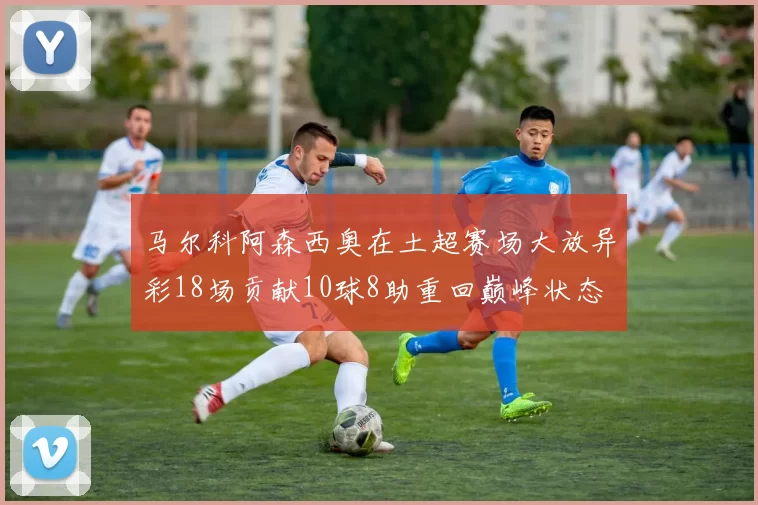 马尔科阿森西奥在土超赛场大放异彩18场贡献10球8助重回巅峰状态
