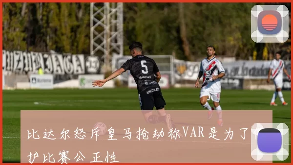 比达尔怒斥皇马抢劫称VAR是为了保护比赛公正性