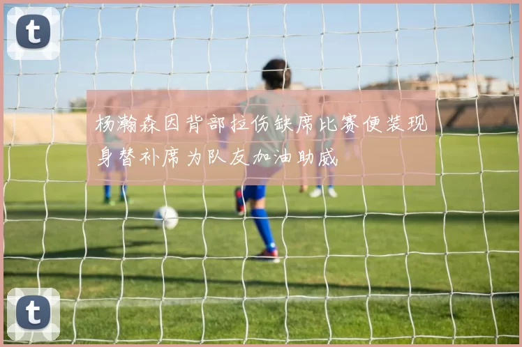 杨瀚森因背部拉伤缺席比赛便装现身替补席为队友加油助威