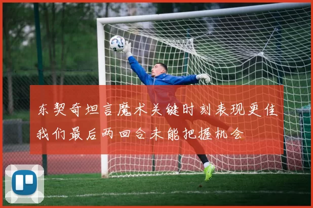 东契奇坦言魔术关键时刻表现更佳我们最后两回合未能把握机会