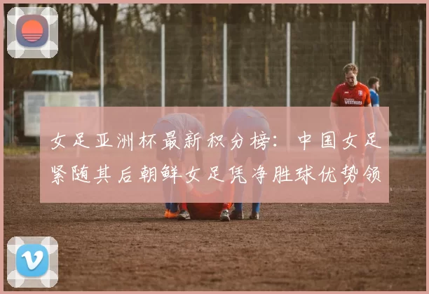 女足亚洲杯最新积分榜：中国女足紧随其后朝鲜女足凭净胜球优势领跑