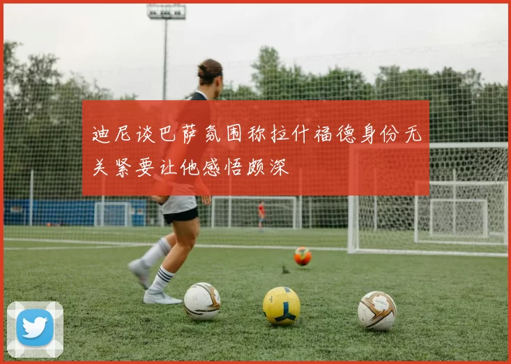 迪尼谈巴萨氛围称拉什福德身份无关紧要让他感悟颇深