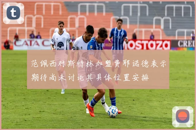 范佩西对斯特林加盟费耶诺德表示期待尚未讨论其具体位置安排