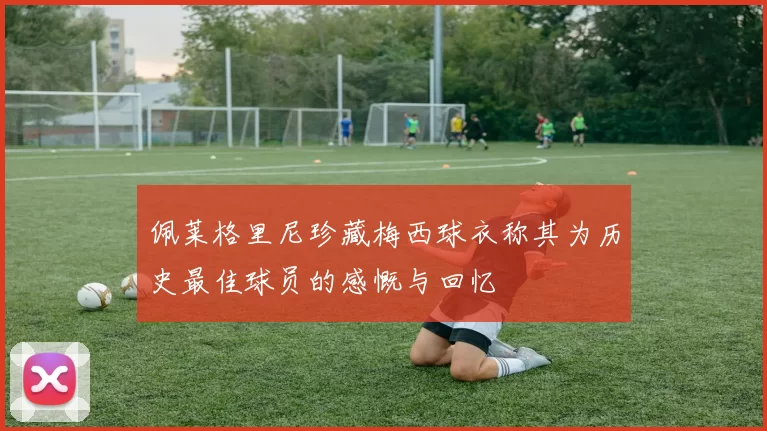 佩莱格里尼珍藏梅西球衣称其为历史最佳球员的感慨与回忆