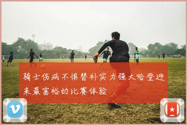 骑士伤病不惧替补实力强大哈登迎来最富裕的比赛体验