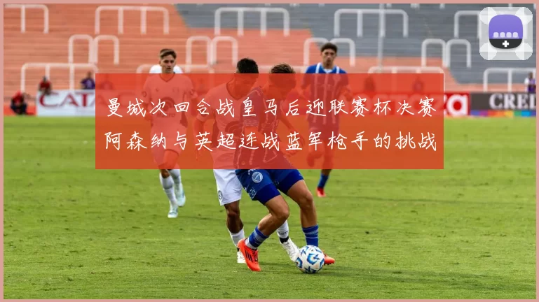 曼城次回合战皇马后迎联赛杯决赛阿森纳与英超连战蓝军枪手的挑战