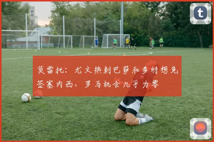 莫雷托：尤文热刺巴萨和多特想免签塞内西，罗马机会几乎为零
