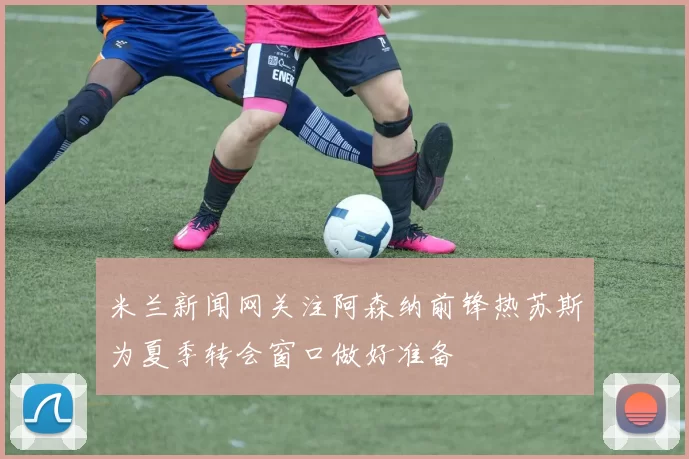 米兰新闻网关注阿森纳前锋热苏斯为夏季转会窗口做好准备